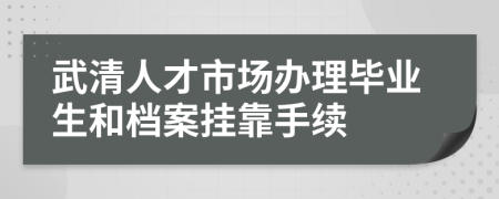 武清人才市场办理毕业生和档案挂靠手续