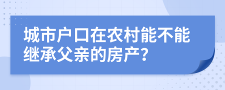 城市户口在农村能不能继承父亲的房产？