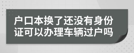 户口本换了还没有身份证可以办理车辆过户吗