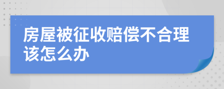 房屋被征收赔偿不合理该怎么办