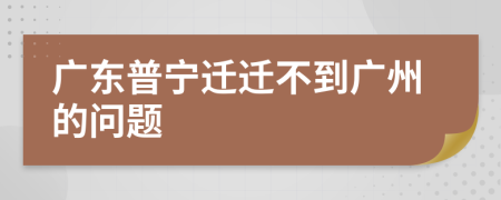 广东普宁迁迁不到广州的问题