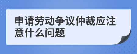 申请劳动争议仲裁应注意什么问题