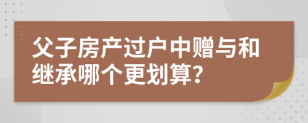 父子房产过户中赠与和继承哪个更划算？