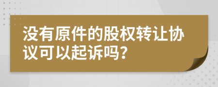 没有原件的股权转让协议可以起诉吗？