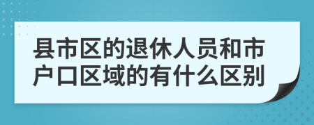 县市区的退休人员和市户口区域的有什么区别