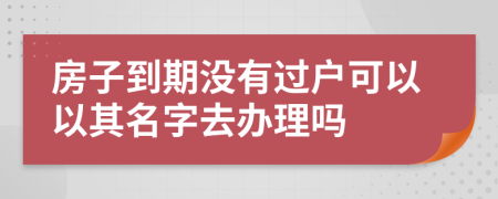 房子到期没有过户可以以其名字去办理吗