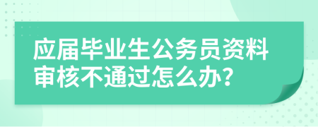 应届毕业生公务员资料审核不通过怎么办？