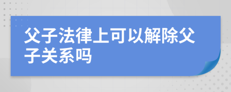 父子法律上可以解除父子关系吗