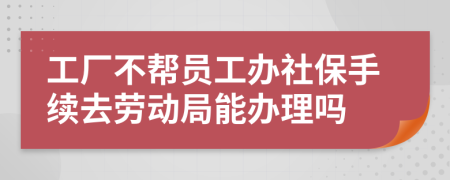 工厂不帮员工办社保手续去劳动局能办理吗