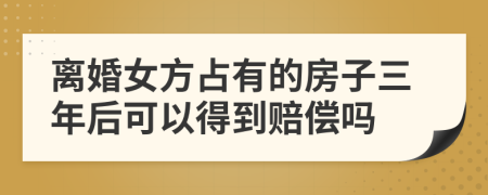 离婚女方占有的房子三年后可以得到赔偿吗