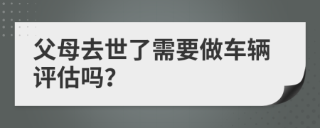 父母去世了需要做车辆评估吗？