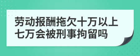 劳动报酬拖欠十万以上七万会被刑事拘留吗