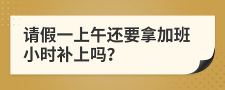 请假一上午还要拿加班小时补上吗？