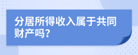 分居所得收入属于共同财产吗？