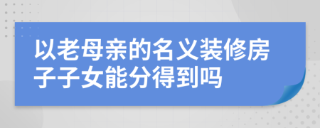 以老母亲的名义装修房子子女能分得到吗