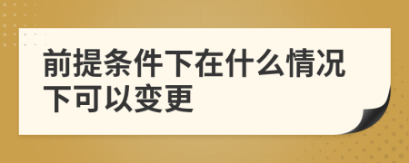 前提条件下在什么情况下可以变更