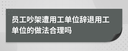 员工吵架遭用工单位辞退用工单位的做法合理吗