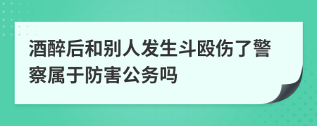 酒醉后和别人发生斗殴伤了警察属于防害公务吗