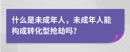 什么是未成年人，未成年人能构成转化型抢劫吗？