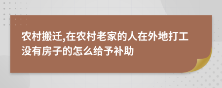农村搬迁,在农村老家的人在外地打工没有房子的怎么给予补助