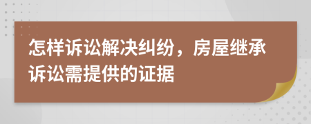 怎样诉讼解决纠纷，房屋继承诉讼需提供的证据