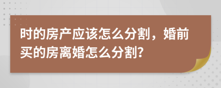 时的房产应该怎么分割，婚前买的房离婚怎么分割？