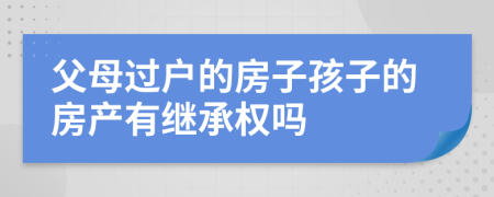 父母过户的房子孩子的房产有继承权吗