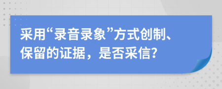 采用“录音录象”方式创制、保留的证据，是否采信？