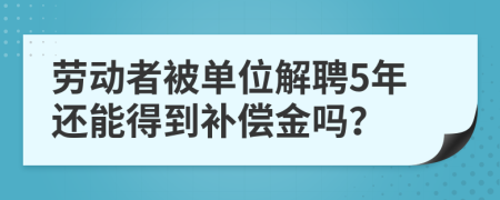 劳动者被单位解聘5年还能得到补偿金吗？