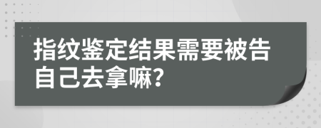 指纹鉴定结果需要被告自己去拿嘛？
