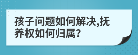 孩子问题如何解决,抚养权如何归属？