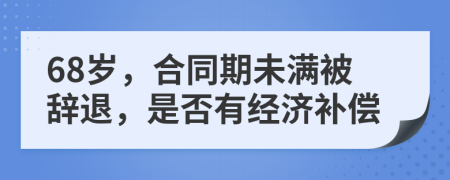 68岁，合同期未满被辞退，是否有经济补偿