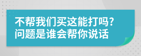 不帮我们买这能打吗?问题是谁会帮你说话