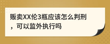 贩卖XX伦3瓶应该怎么判刑，可以监外执行吗