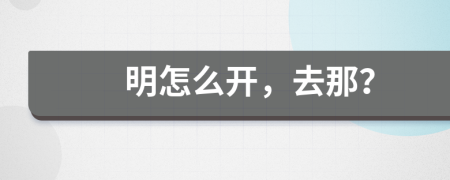 明怎么开，去那？