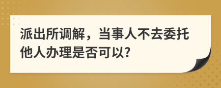 派出所调解，当事人不去委托他人办理是否可以?