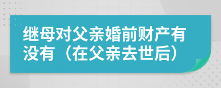 继母对父亲婚前财产有没有（在父亲去世后）