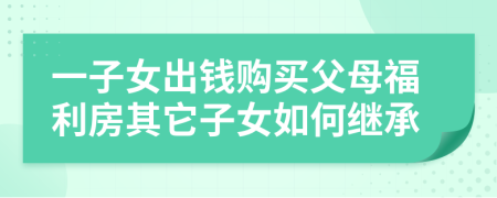 一子女出钱购买父母福利房其它子女如何继承