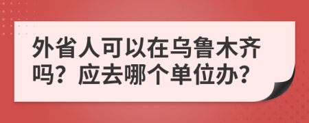外省人可以在乌鲁木齐吗？应去哪个单位办？