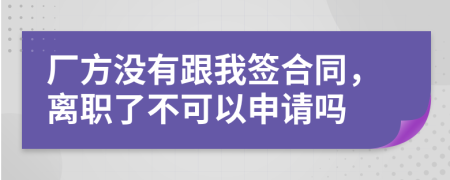 厂方没有跟我签合同，离职了不可以申请吗