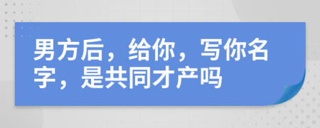 男方后，给你，写你名字，是共同才产吗