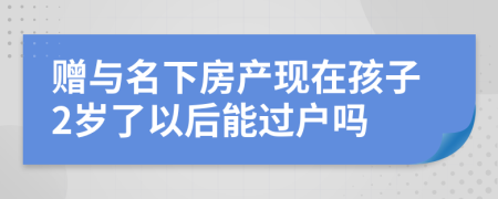 赠与名下房产现在孩子2岁了以后能过户吗