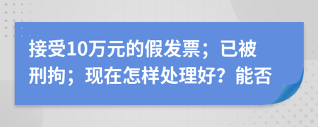 接受10万元的假发票；已被刑拘；现在怎样处理好？能否