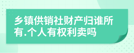 乡镇供销社财产归谁所有.个人有权利卖吗