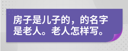 房子是儿子的，的名字是老人。老人怎样写。