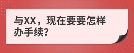 与XX，现在要要怎样办手续？