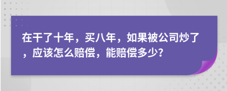 在干了十年，买八年，如果被公司炒了，应该怎么赔偿，能赔偿多少？