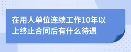 在用人单位连续工作10年以上终止合同后有什么待遇