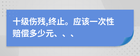 十级伤残,终止。应该一次性赔偿多少元、、、
