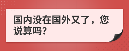 国内没在国外又了，您说算吗？